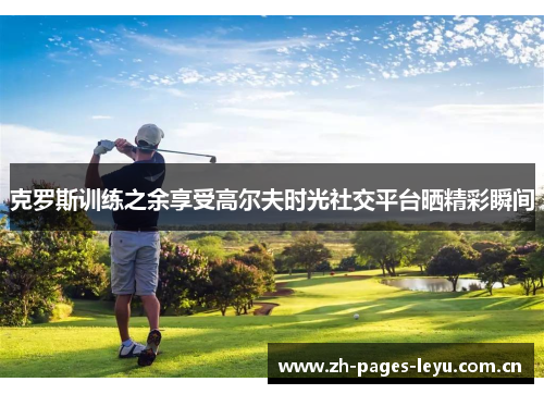 克罗斯训练之余享受高尔夫时光社交平台晒精彩瞬间 克罗斯训练之余享受高尔夫时光社交平台晒精彩瞬间