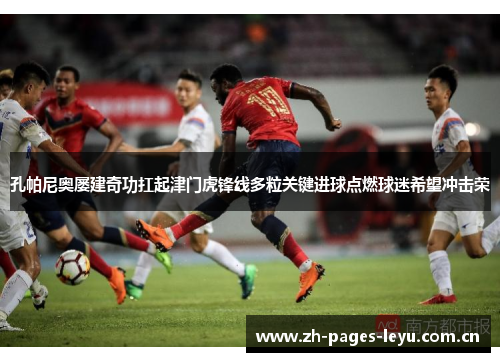 孔帕尼奥屡建奇功扛起津门虎锋线多粒关键进球点燃球迷希望冲击荣 孔帕尼奥屡建奇功扛起津门虎锋线多粒关键进球点燃球迷希望冲击荣