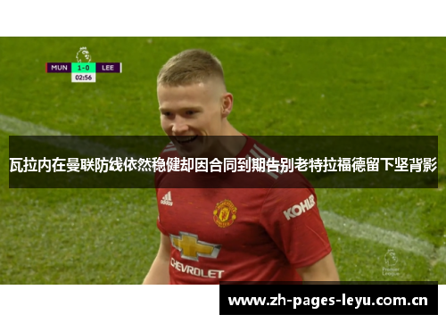 瓦拉内在曼联防线依然稳健却因合同到期告别老特拉福德留下坚背影 瓦拉内在曼联防线依然稳健却因合同到期告别老特拉福德留下坚背影